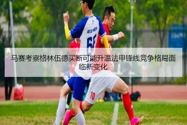 马赛考察格林伍德买断可能升温法甲锋线竞争格局面临新变化
