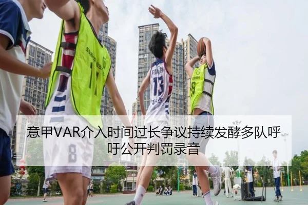 意甲VAR介入时间过长争议持续发酵多队呼吁公开判罚录音