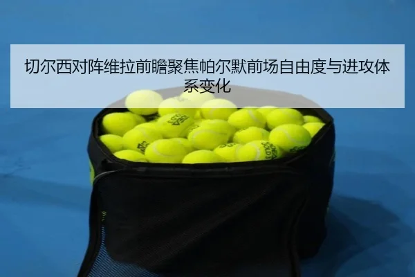 切尔西对阵维拉前瞻聚焦帕尔默前场自由度与进攻体系变化