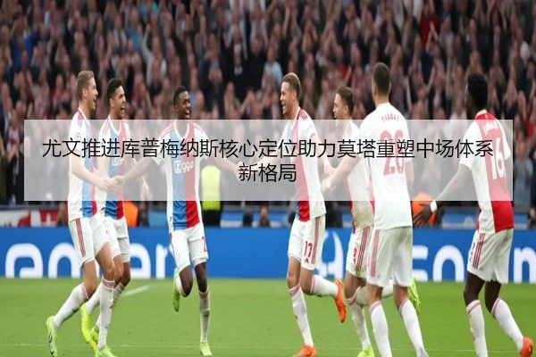 尤文推进库普梅纳斯核心定位助力莫塔重塑中场体系新格局