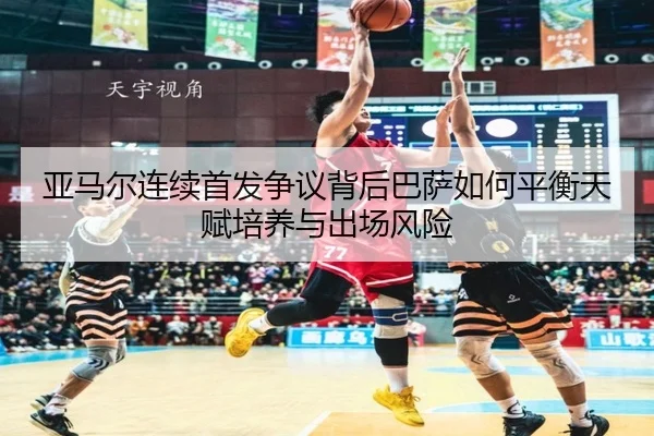 亚马尔连续首发争议背后巴萨如何平衡天赋培养与出场风险